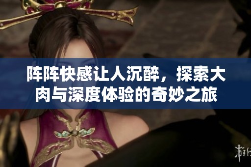 阵阵快感让人沉醉，探索大肉与深度体验的奇妙之旅