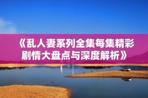 《乱人妻系列全集每集精彩剧情大盘点与深度解析》