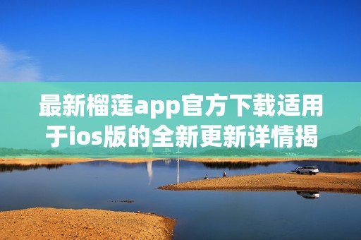 最新榴莲app官方下载适用于ios版的全新更新详情揭秘