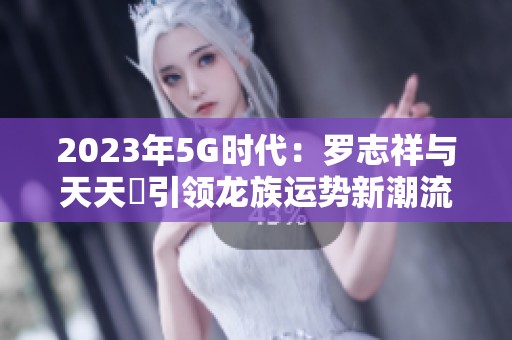 2023年5G时代：罗志祥与天天奭引领龙族运势新潮流