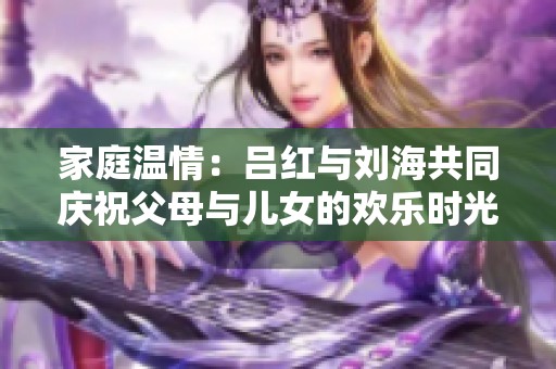 家庭温情：吕红与刘海共同庆祝父母与儿女的欢乐时光