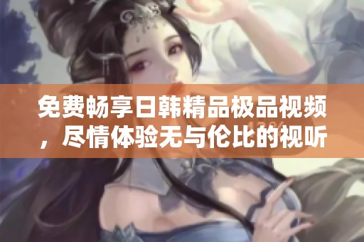 免费畅享日韩精品极品视频，尽情体验无与伦比的视听盛宴