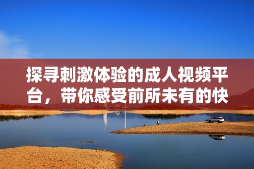探寻刺激体验的成人视频平台，带你感受前所未有的快感