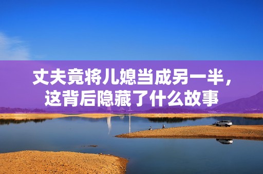 丈夫竟将儿媳当成另一半，这背后隐藏了什么故事
