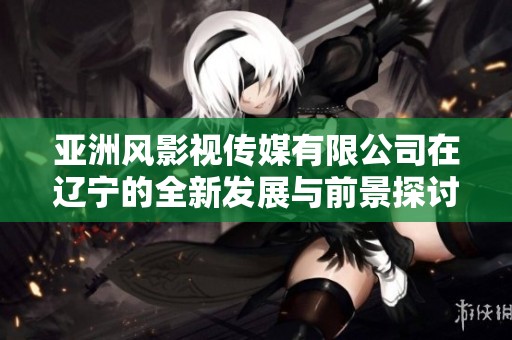 亚洲风影视传媒有限公司在辽宁的全新发展与前景探讨