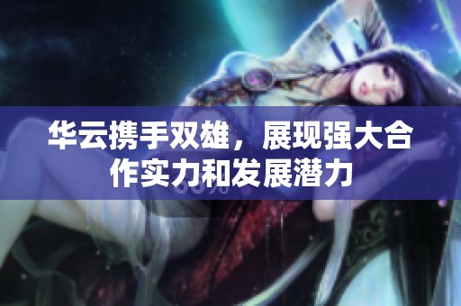 华云携手双雄，展现强大合作实力和发展潜力