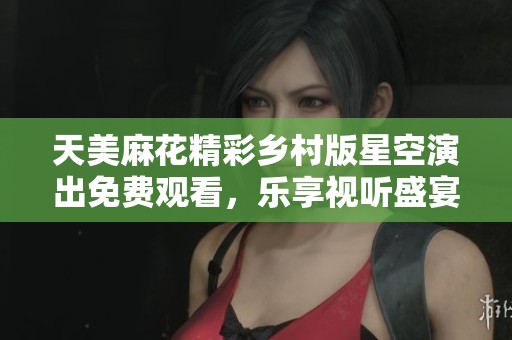 天美麻花精彩乡村版星空演出免费观看，乐享视听盛宴