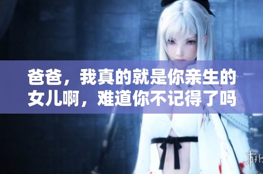 爸爸，我真的就是你亲生的女儿啊，难道你不记得了吗