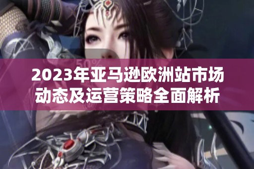 2023年亚马逊欧洲站市场动态及运营策略全面解析