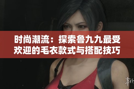 时尚潮流：探索鲁九九最受欢迎的毛衣款式与搭配技巧