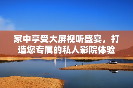 家中享受大屏视听盛宴，打造您专属的私人影院体验