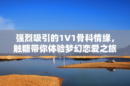 强烈吸引的1V1骨科情缘，触糖带你体验梦幻恋爱之旅