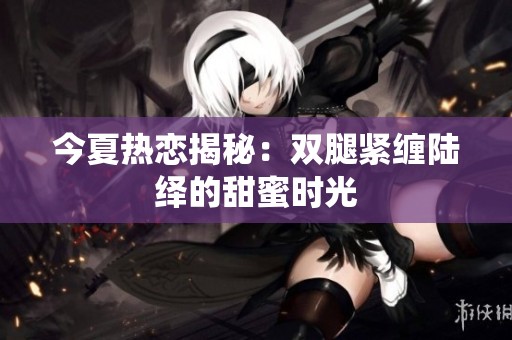 今夏热恋揭秘：双腿紧缠陆绎的甜蜜时光