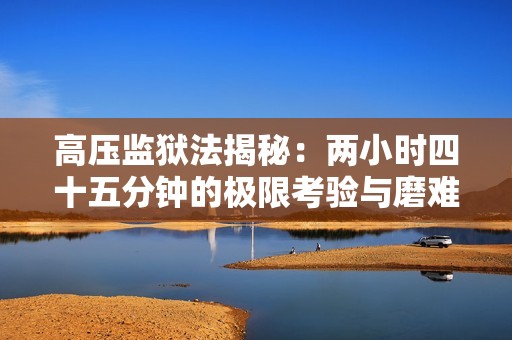 高压监狱法揭秘：两小时四十五分钟的极限考验与磨难