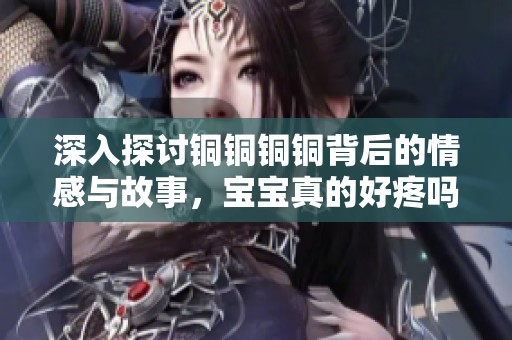 深入探讨铜铜铜铜背后的情感与故事，宝宝真的好疼吗