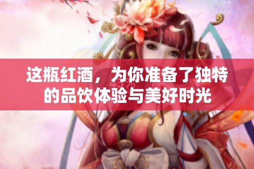 这瓶红酒，为你准备了独特的品饮体验与美好时光