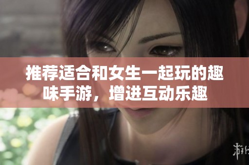 推荐适合和女生一起玩的趣味手游，增进互动乐趣