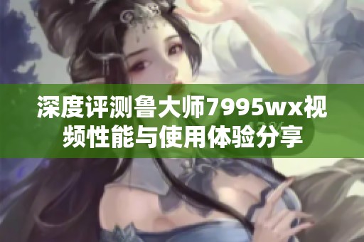 深度评测鲁大师7995wx视频性能与使用体验分享