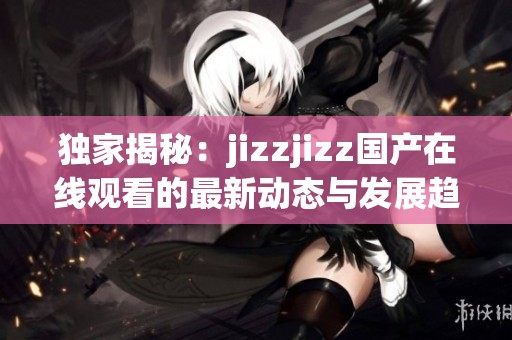 独家揭秘：jizzjizz国产在线观看的最新动态与发展趋势