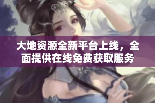 大地资源全新平台上线，全面提供在线免费获取服务