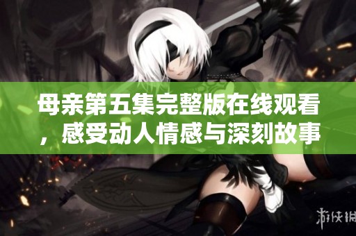 母亲第五集完整版在线观看，感受动人情感与深刻故事