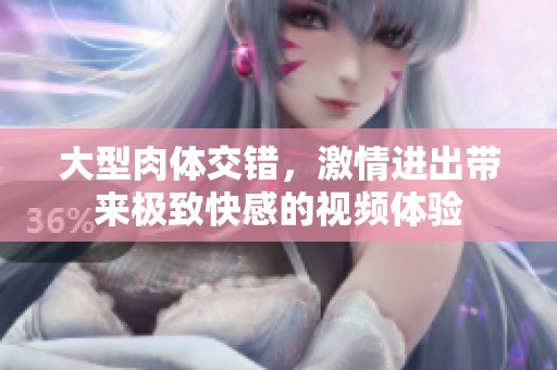 大型肉体交错，激情进出带来极致快感的视频体验