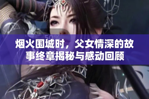 烟火围城时，父女情深的故事终章揭秘与感动回顾