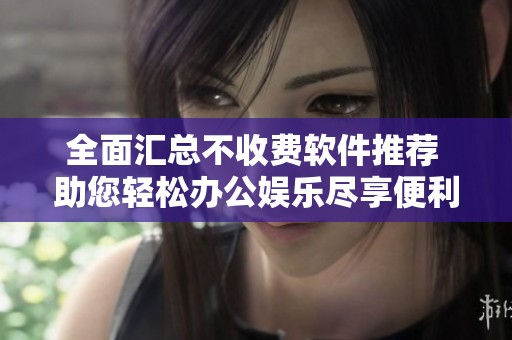 全面汇总不收费软件推荐 助您轻松办公娱乐尽享便利