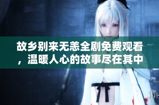 故乡别来无恙全剧免费观看，温暖人心的故事尽在其中