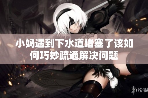 小妈遇到下水道堵塞了该如何巧妙疏通解决问题
