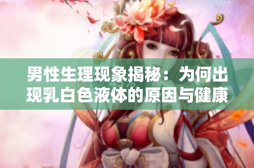 男性生理现象揭秘：为何出现乳白色液体的原因与健康意义