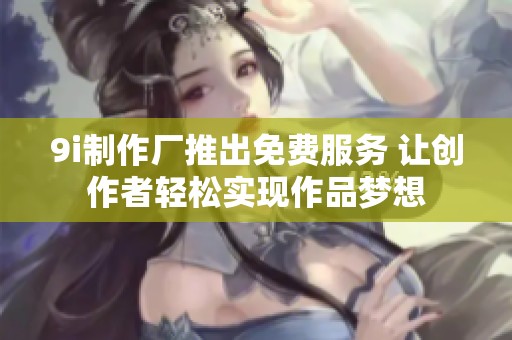 9i制作厂推出免费服务 让创作者轻松实现作品梦想