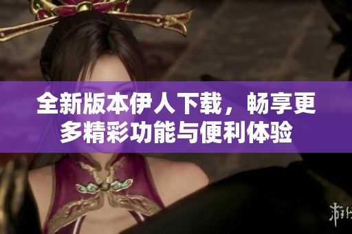 全新版本伊人下载，畅享更多精彩功能与便利体验