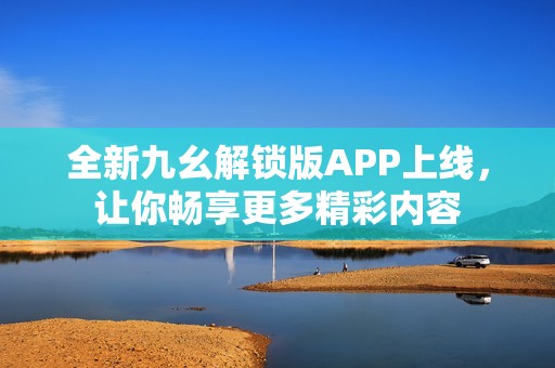 全新九幺解锁版APP上线，让你畅享更多精彩内容