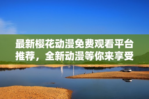 最新樱花动漫免费观看平台推荐，全新动漫等你来享受