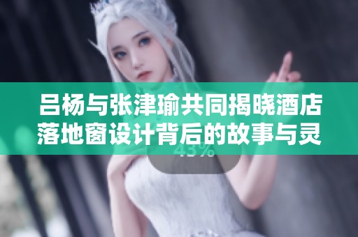 吕杨与张津瑜共同揭晓酒店落地窗设计背后的故事与灵感