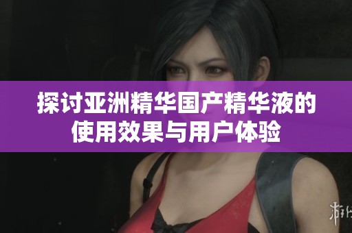 探讨亚洲精华国产精华液的使用效果与用户体验