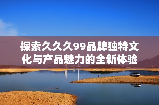 探索久久久99品牌独特文化与产品魅力的全新体验