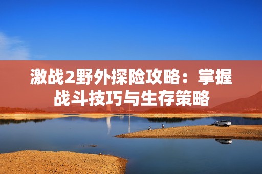 激战2野外探险攻略：掌握战斗技巧与生存策略