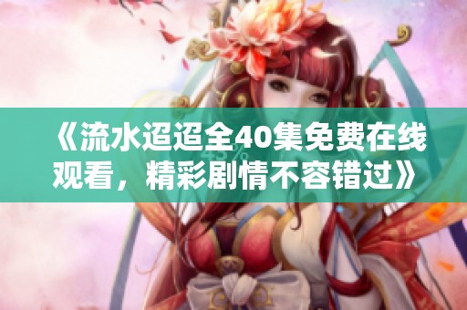 《流水迢迢全40集免费在线观看，精彩剧情不容错过》