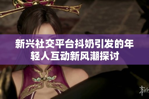 新兴社交平台抖奶引发的年轻人互动新风潮探讨