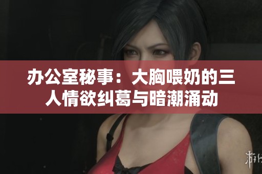 办公室秘事：大胸喂奶的三人情欲纠葛与暗潮涌动