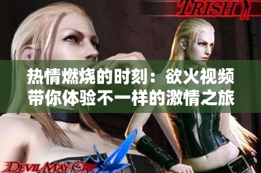 热情燃烧的时刻：欲火视频带你体验不一样的激情之旅