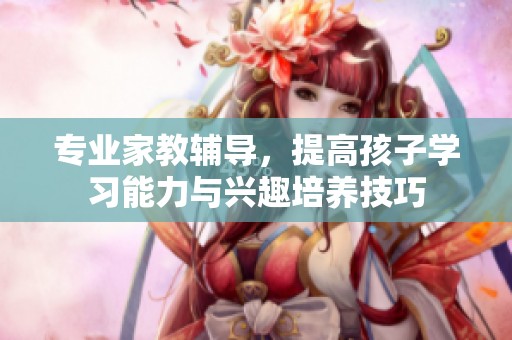 专业家教辅导，提高孩子学习能力与兴趣培养技巧