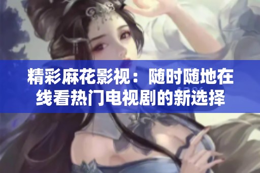精彩麻花影视：随时随地在线看热门电视剧的新选择