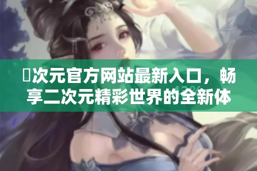 囧次元官方网站最新入口，畅享二次元精彩世界的全新体验