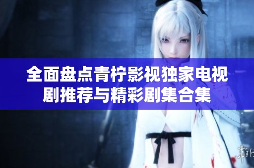 全面盘点青柠影视独家电视剧推荐与精彩剧集合集