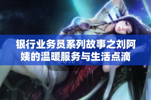 银行业务员系列故事之刘阿姨的温暖服务与生活点滴