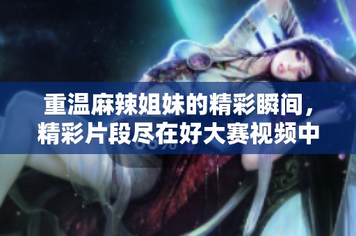 重温麻辣姐妹的精彩瞬间，精彩片段尽在好大赛视频中！