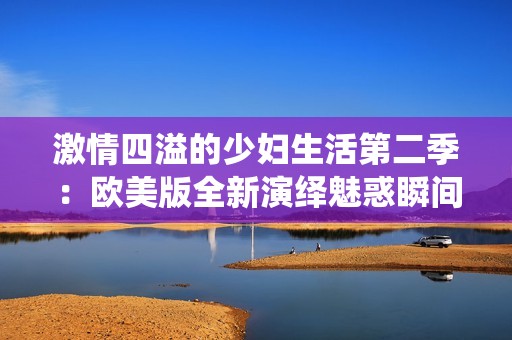 激情四溢的少妇生活第二季：欧美版全新演绎魅惑瞬间
